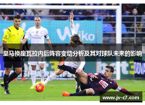 皇马换座瓦拉内后阵容变动分析及其对球队未来的影响