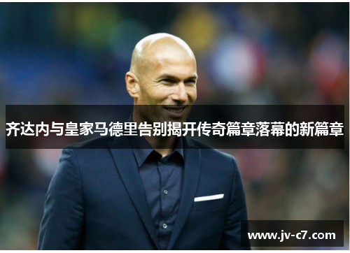 齐达内与皇家马德里告别揭开传奇篇章落幕的新篇章