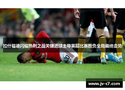 拉什福德闪耀热刺之战关键进球主导英超比赛胜负全局最终走势