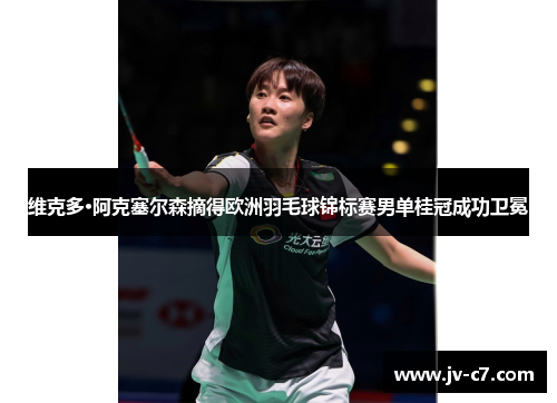 维克多·阿克塞尔森摘得欧洲羽毛球锦标赛男单桂冠成功卫冕