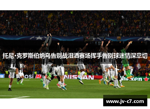 托尼·克罗斯伯纳乌告别战泪洒赛场挥手告别球迷情深意切
